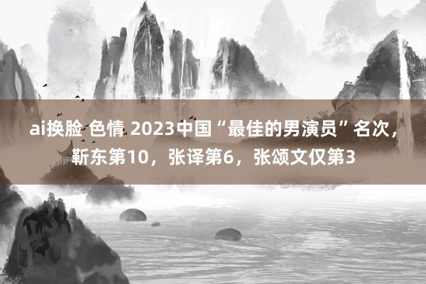 ai换脸 色情 2023中国“最佳的男演员”名次，靳东第10，张译第6，张颂文仅第3
