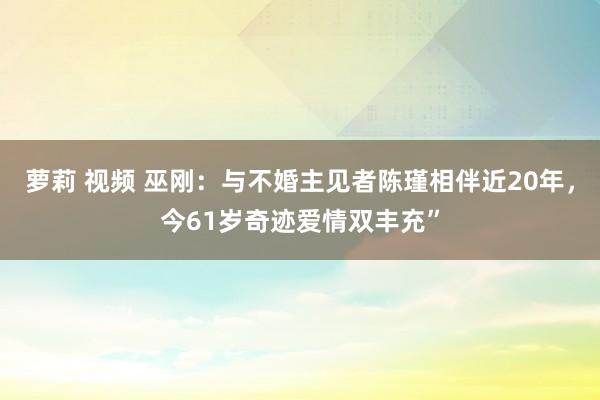 萝莉 视频 巫刚：与不婚主见者陈瑾相伴近20年，今61岁奇迹爱情双丰充”