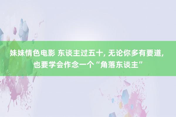 妹妹情色电影 东谈主过五十， 无论你多有要道， 也要学会作念一个“角落东谈主”