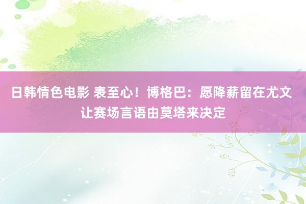 日韩情色电影 表至心！博格巴：愿降薪留在尤文 让赛场言语由莫塔来决定
