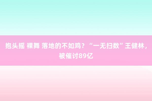 抱头摇 裸舞 落地的不如鸡？“一无扫数”王健林，被催讨89亿