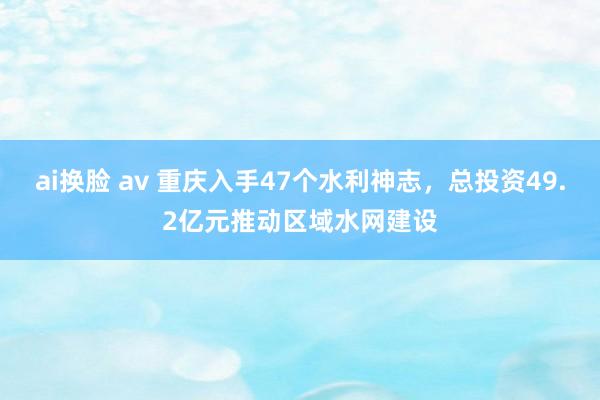 ai换脸 av 重庆入手47个水利神志，总投资49.2亿元推动区域水网建设