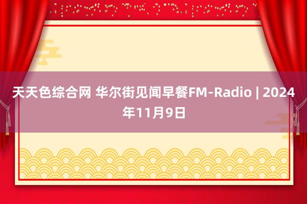 天天色综合网 华尔街见闻早餐FM-Radio | 2024年11月9日