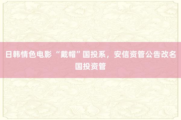 日韩情色电影 “戴帽”国投系，安信资管公告改名国投资管