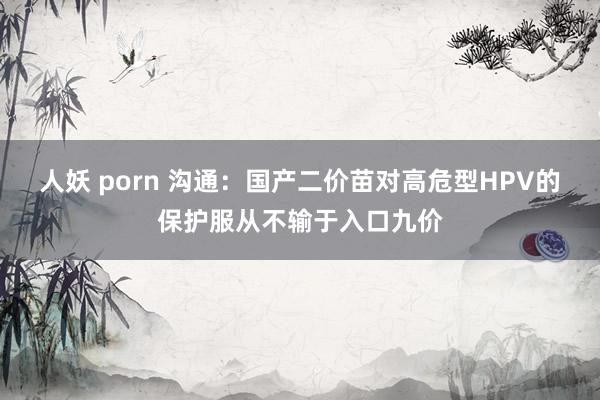 人妖 porn 沟通：国产二价苗对高危型HPV的保护服从不输于入口九价