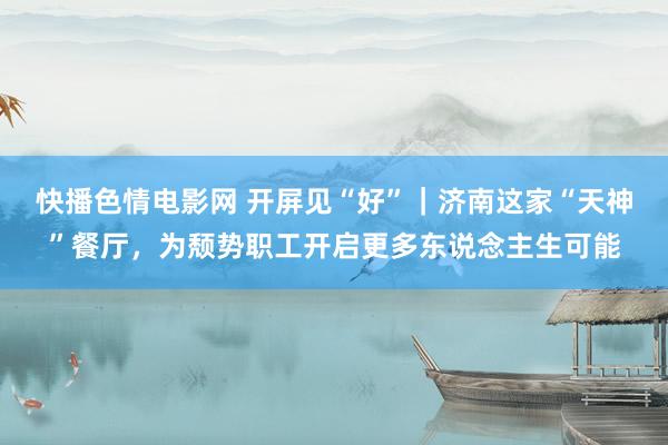 快播色情电影网 开屏见“好”｜济南这家“天神”餐厅，为颓势职工开启更多东说念主生可能