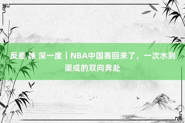 反差 婊 深一度｜NBA中国赛回来了，一次水到渠成的双向奔赴