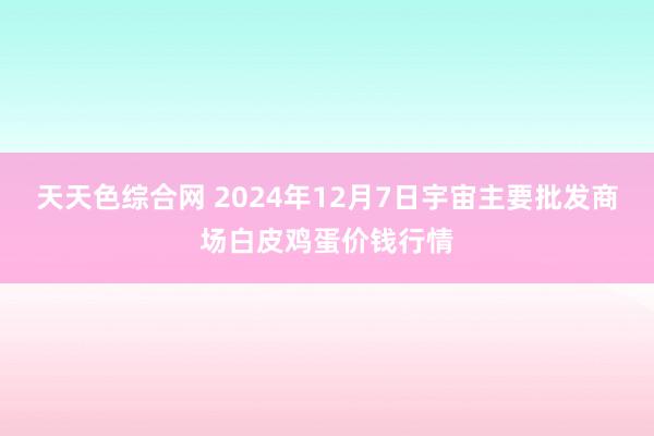 天天色综合网 2024年12月7日宇宙主要批发商场白皮鸡蛋价钱行情