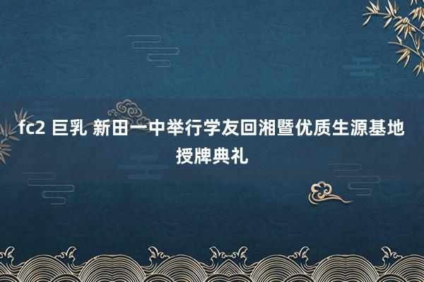 fc2 巨乳 新田一中举行学友回湘暨优质生源基地授牌典礼
