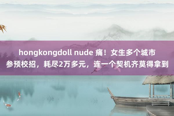 hongkongdoll nude 痛！女生多个城市参预校招，耗尽2万多元，连一个契机齐莫得拿到