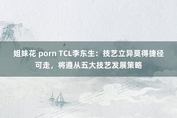 姐妹花 porn TCL李东生：技艺立异莫得捷径可走，将遵从五大技艺发展策略