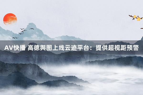 AV快播 高德舆图上线云迹平台：提供超视距预警