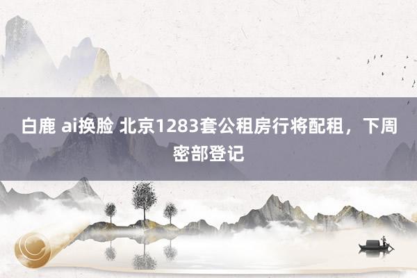 白鹿 ai换脸 北京1283套公租房行将配租，下周密部登记
