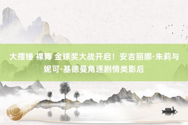 大摆锤 裸舞 金球奖大战开启！安吉丽娜·朱莉与妮可·基德曼角逐剧情类影后