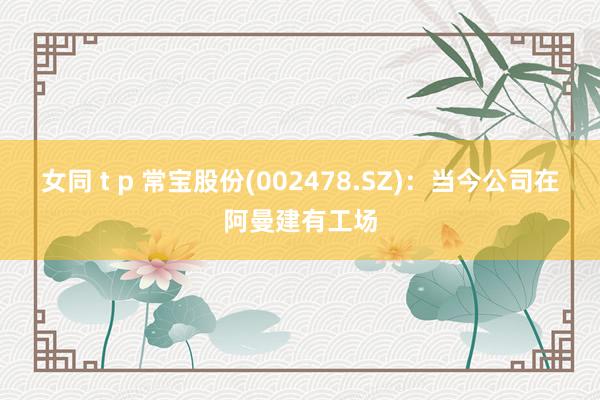女同 t p 常宝股份(002478.SZ)：当今公司在阿曼建有工场