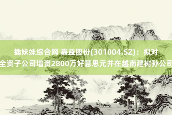 插妹妹综合网 嘉益股份(301004.SZ)：拟对全资子公司增资2800万好意思元并在越南建树孙公司