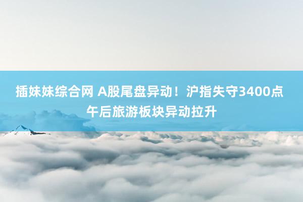 插妹妹综合网 A股尾盘异动！沪指失守3400点 午后旅游板块异动拉升