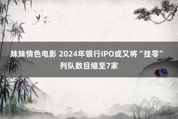 妹妹情色电影 2024年银行IPO或又将“挂零” 列队数目缩至7家