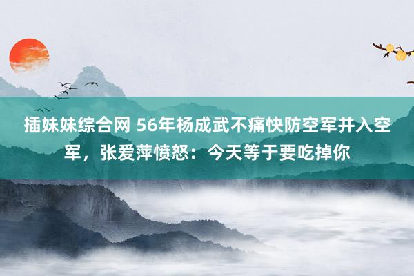 插妹妹综合网 56年杨成武不痛快防空军并入空军，张爱萍愤怒：今天等于要吃掉你