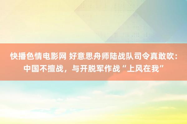 快播色情电影网 好意思舟师陆战队司令真敢吹：中国不擅战，与开脱军作战“上风在我”
