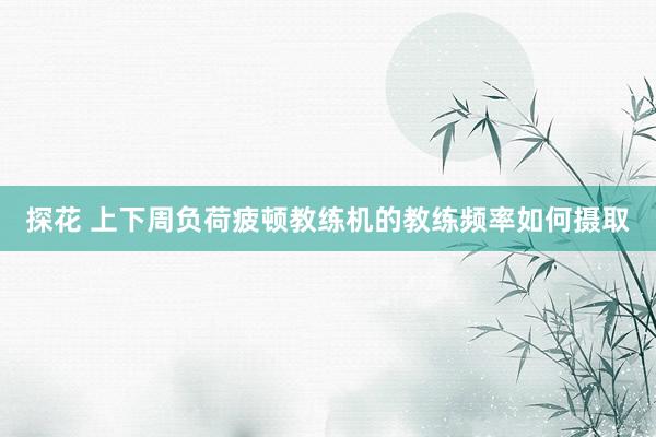探花 上下周负荷疲顿教练机的教练频率如何摄取