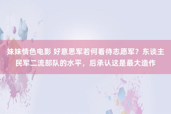 妹妹情色电影 好意思军若何看待志愿军？东谈主民军二流部队的水平，后承认这是最大造作
