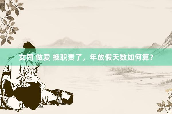 女同 做爱 换职责了，年放假天数如何算？