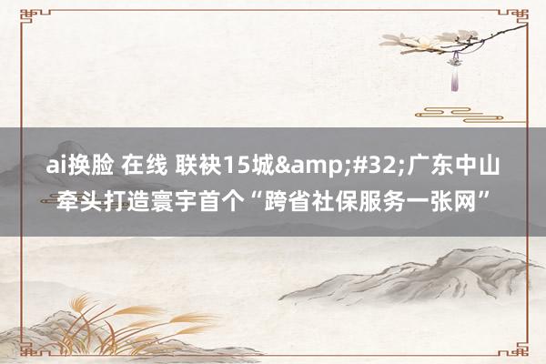 ai换脸 在线 联袂15城&#32;广东中山牵头打造寰宇首个“跨省社保服务一张网”