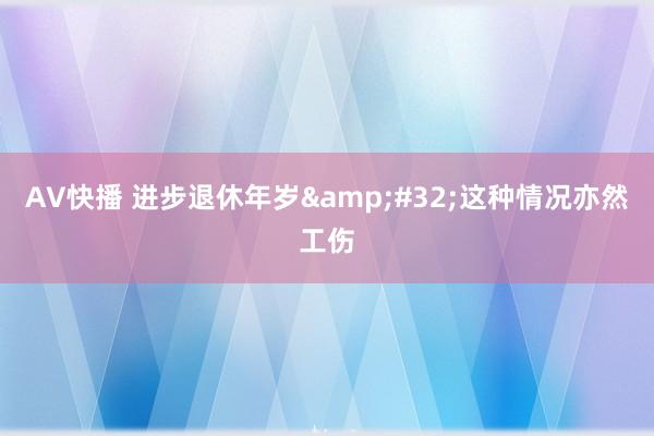AV快播 进步退休年岁&#32;这种情况亦然工伤