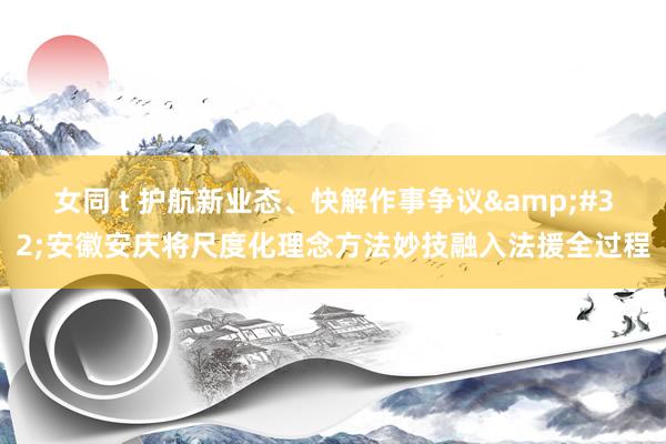 女同 t 护航新业态、快解作事争议&#32;安徽安庆将尺度化理念方法妙技融入法援全过程