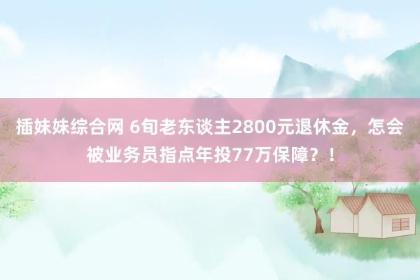 插妹妹综合网 6旬老东谈主2800元退休金，怎会被业务员指点年投77万保障？！