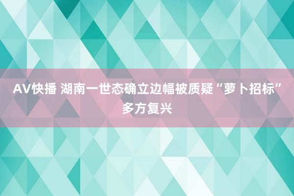 AV快播 湖南一世态确立边幅被质疑“萝卜招标”多方复兴