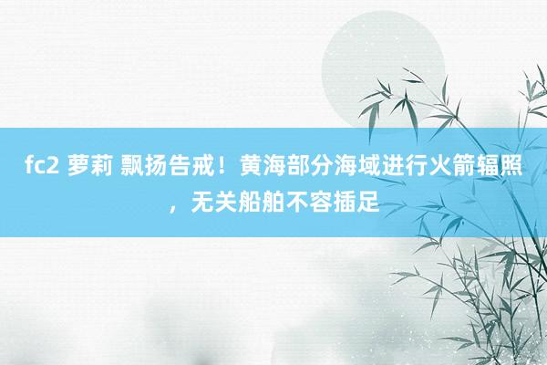 fc2 萝莉 飘扬告戒！黄海部分海域进行火箭辐照，无关船舶不容插足