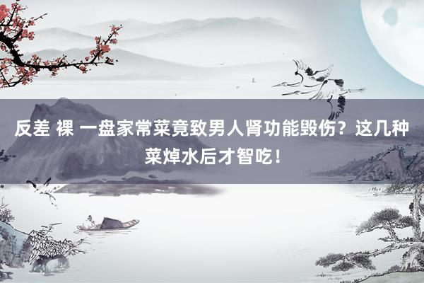 反差 裸 一盘家常菜竟致男人肾功能毁伤？这几种菜焯水后才智吃！