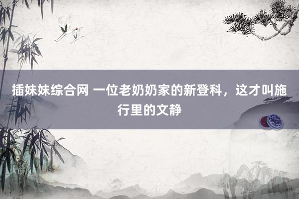 插妹妹综合网 一位老奶奶家的新登科，这才叫施行里的文静