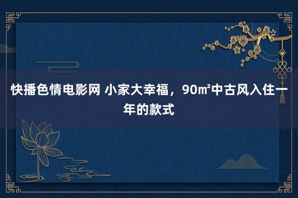 快播色情电影网 小家大幸福，90㎡中古风入住一年的款式
