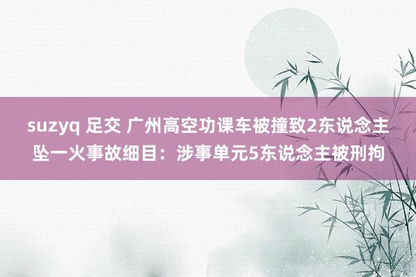 suzyq 足交 广州高空功课车被撞致2东说念主坠一火事故细目：涉事单元5东说念主被刑拘