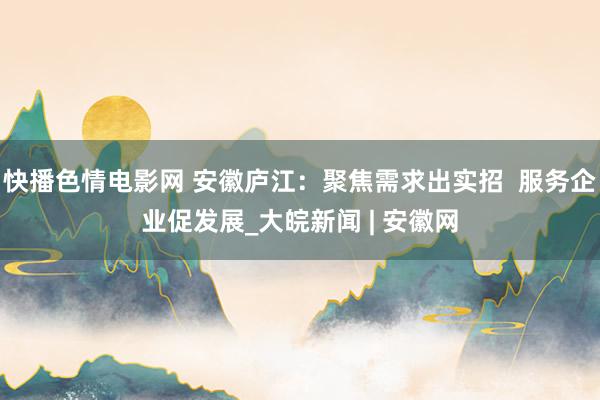 快播色情电影网 安徽庐江：聚焦需求出实招  服务企业促发展_大皖新闻 | 安徽网