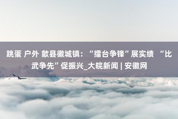 跳蛋 户外 歙县徽城镇：“擂台争锋”展实绩  “比武争先”促振兴_大皖新闻 | 安徽网