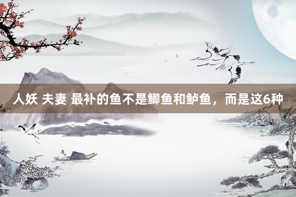人妖 夫妻 最补的鱼不是鲫鱼和鲈鱼，而是这6种