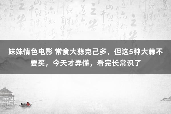 妹妹情色电影 常食大蒜克己多，但这5种大蒜不要买，今天才弄懂，看完长常识了