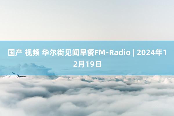 国产 视频 华尔街见闻早餐FM-Radio | 2024年12月19日