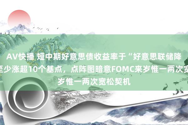 AV快播 短中期好意思债收益率于“好意思联储降息日”至少涨超10个基点，点阵图暗意FOMC来岁惟一两次宽松契机