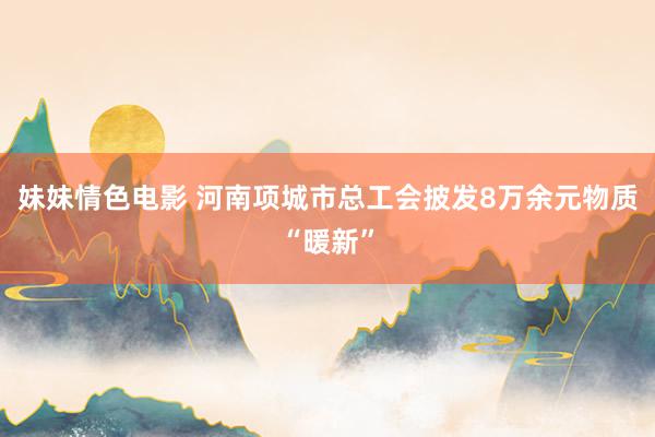 妹妹情色电影 河南项城市总工会披发8万余元物质“暖新”