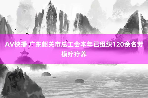 AV快播 广东韶关市总工会本年已组织120余名劳模疗疗养
