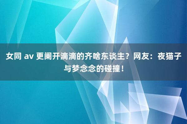 女同 av 更阑开滴滴的齐啥东谈主？网友：夜猫子与梦念念的碰撞！