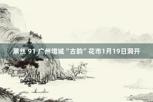 黑丝 91 广州增城“古韵”花市1月19日洞开