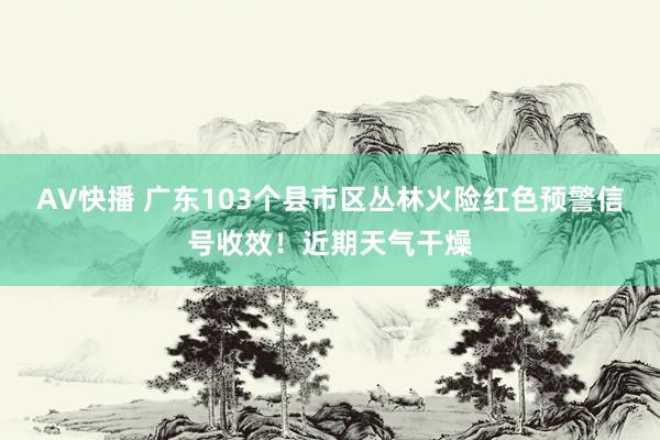 AV快播 广东103个县市区丛林火险红色预警信号收效！近期天气干燥