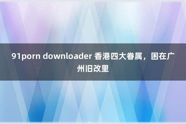 91porn downloader 香港四大眷属，困在广州旧改里