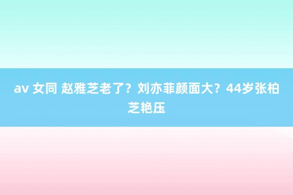 av 女同 赵雅芝老了？刘亦菲颜面大？44岁张柏芝艳压